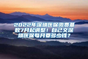 2022年深圳医保缴费基数7月起调整！自己交深圳医保每月要多少钱？