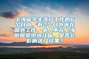 上海留学生落户工作的6个月内，有2个月外派在国外工作，本人不在上海但照常缴纳社保，是否会影响落户结果？
