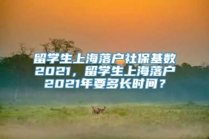 留学生上海落户社保基数2021，留学生上海落户2021年要多长时间？
