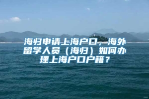 海归申请上海户口，海外留学人员（海归）如何办理上海户口户籍？