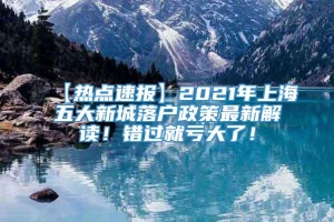 【热点速报】2021年上海五大新城落户政策最新解读！错过就亏大了！