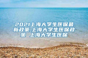 2021上海大学生医保最新政策,上海大学生医保政策 上海大学生医保