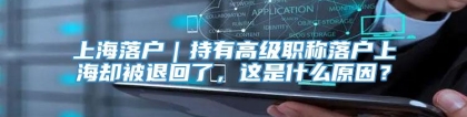 上海落户｜持有高级职称落户上海却被退回了，这是什么原因？