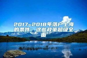 2017~2018年落户上海的条件：这些政策超级全面