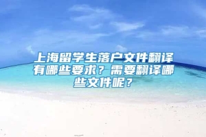 上海留学生落户文件翻译有哪些要求？需要翻译哪些文件呢？