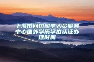 上海市回国留学人员服务中心国外学历学位认证办理时间
