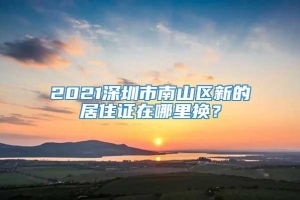 2021深圳市南山区新的居住证在哪里换？