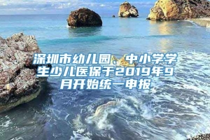 深圳市幼儿园、中小学学生少儿医保于2019年9月开始统一申报