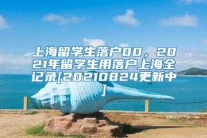 上海留学生落户00，2021年留学生用落户上海全记录[20210824更新中]