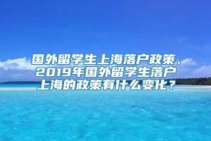 国外留学生上海落户政策，2019年国外留学生落户上海的政策有什么变化？