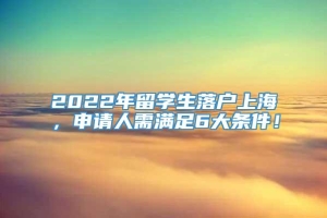 2022年留学生落户上海，申请人需满足6大条件！