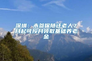 深圳：未参保随迁老人7月起可按月领取基础养老金