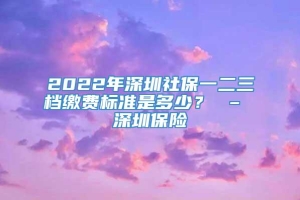 2022年深圳社保一二三档缴费标准是多少？ – 深圳保险