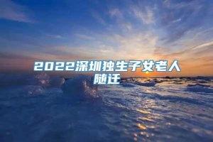 2022深圳独生子女老人随迁
