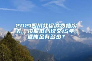 2021四川社保缴费档次表，按照低档次交15年，退休金有多少？