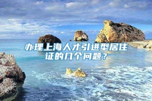 办理上海人才引进型居住证的几个问题？