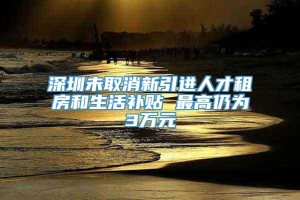 深圳未取消新引进人才租房和生活补贴 最高仍为3万元