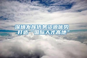 深圳发挥侨务资源优势 打造“国际人才高地”