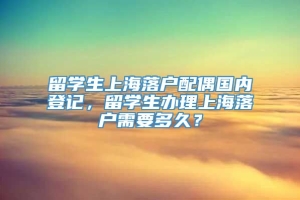 留学生上海落户配偶国内登记，留学生办理上海落户需要多久？