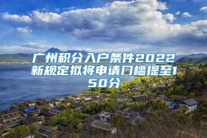 广州积分入户条件2022新规定拟将申请门槛提至150分
