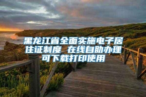 黑龙江省全面实施电子居住证制度 在线自助办理可下载打印使用