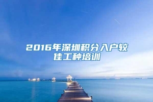 2016年深圳积分入户较佳工种培训
