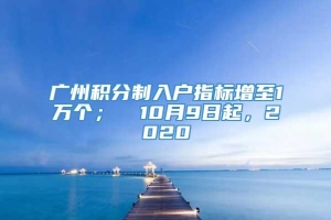 广州积分制入户指标增至1万个；① 10月9日起，2020