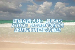 深圳龙岗人社：最高45万补贴！2022年龙岗创业补贴申请已正式启动