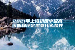 2021年上海初级中级高级职称评定需要什么条件？