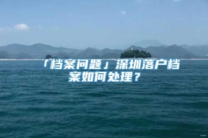 「档案问题」深圳落户档案如何处理？