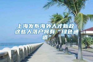 上海发布海外人才新政，这些人落户将有“绿色通道”