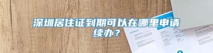 深圳居住证到期可以在哪里申请续办？
