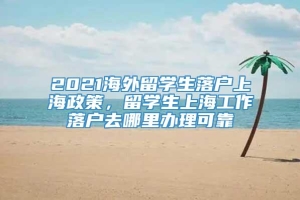 2021海外留学生落户上海政策，留学生上海工作落户去哪里办理可靠
