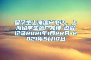 留学生上海落户电话，上海留学生落户完结-过程记录2021年1月28日-2021年5月10日