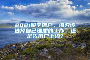 2021留学落户，海归该选择自己理想的工作，还是先落户上海？