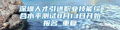 深圳人才引进职业技能综合水平测试8月13日开始报名_重复