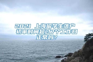 2021 上海留学生落户 初审时间超过7个工作日正常吗？
