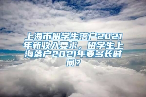 上海市留学生落户2021年新收入要求，留学生上海落户2021年要多长时间？