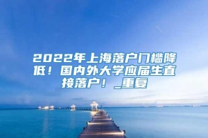 2022年上海落户门槛降低！国内外大学应届生直接落户！_重复