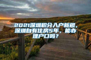2021深圳积分入户新规，深圳自有住房5年，能办理户口吗？