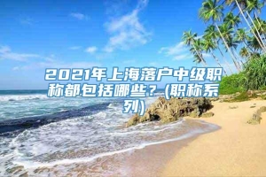 2021年上海落户中级职称都包括哪些？(职称系列)