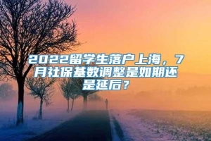 2022留学生落户上海，7月社保基数调整是如期还是延后？