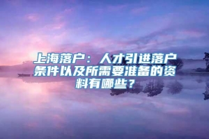 上海落户：人才引进落户条件以及所需要准备的资料有哪些？