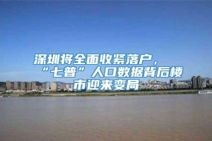 深圳将全面收紧落户，“七普”人口数据背后楼市迎来变局