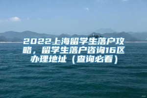 2022上海留学生落户攻略，留学生落户咨询16区办理地址（查询必看）
