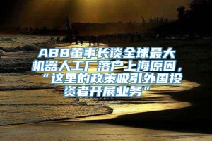 ABB董事长谈全球最大机器人工厂落户上海原因，“这里的政策吸引外国投资者开展业务”