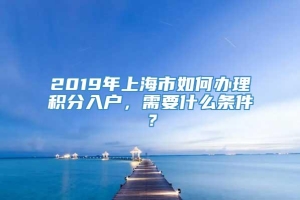 2019年上海市如何办理积分入户，需要什么条件？