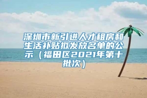 深圳市新引进人才租房和生活补贴拟发放名单的公示（福田区2021年第十批次）