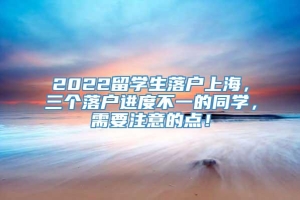 2022留学生落户上海，三个落户进度不一的同学，需要注意的点！