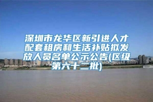 深圳市龙华区新引进人才配套租房和生活补贴拟发放人员名单公示公告(区级第六十二批)